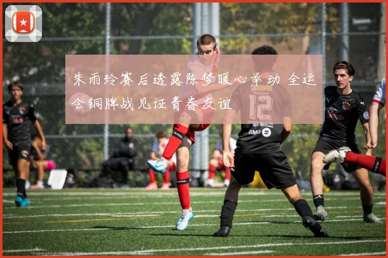 朱雨玲赛后透露陈梦暖心举动 全运会铜牌战见证青春友谊