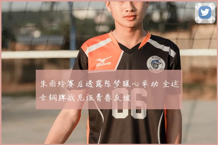 朱雨玲赛后透露陈梦暖心举动 全运会铜牌战见证青春友谊